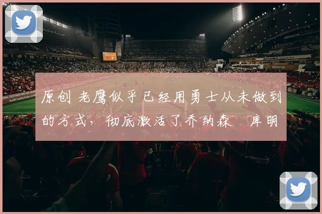 原创 老鹰似乎已经用勇士从未做到的方式,彻底激活了乔纳森・库明加