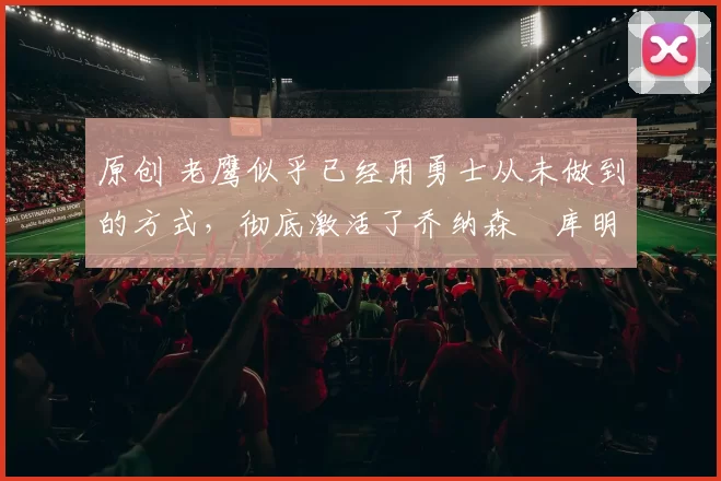 原创 老鹰似乎已经用勇士从未做到的方式，彻底激活了乔纳森・库明加