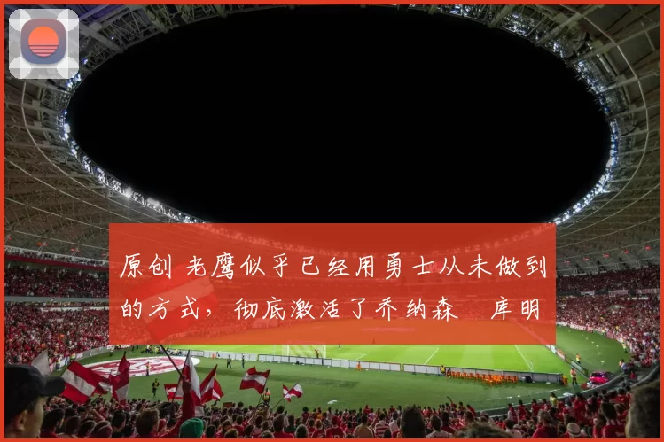 原创 老鹰似乎已经用勇士从未做到的方式,彻底激活了乔纳森・库明加