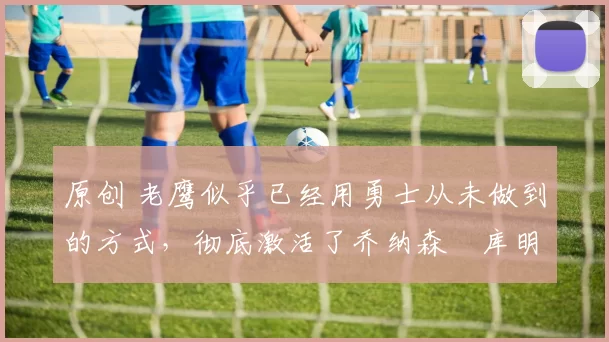 原创 老鹰似乎已经用勇士从未做到的方式,彻底激活了乔纳森・库明加