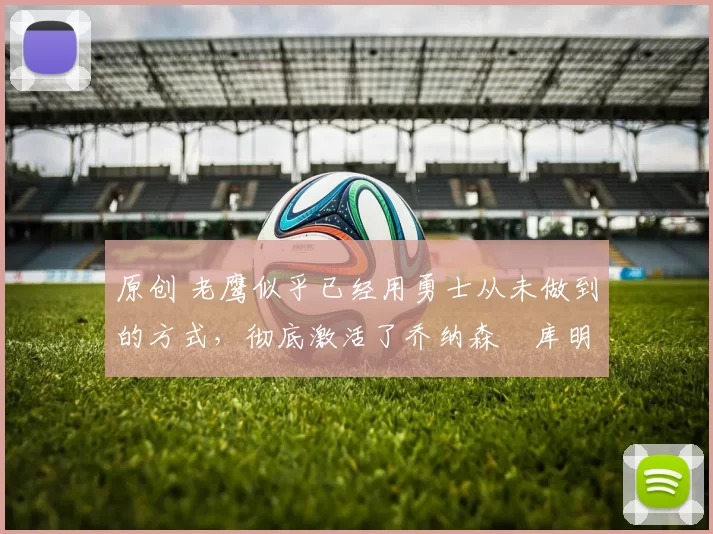 原创 老鹰似乎已经用勇士从未做到的方式，彻底激活了乔纳森・库明加