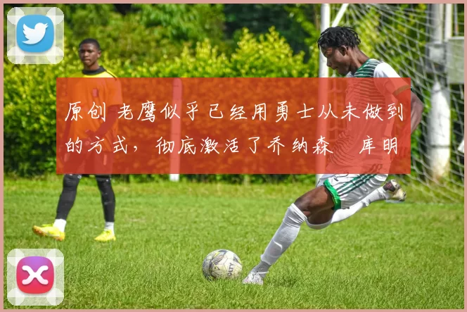 原创 老鹰似乎已经用勇士从未做到的方式，彻底激活了乔纳森・库明加