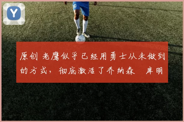 原创 老鹰似乎已经用勇士从未做到的方式,彻底激活了乔纳森・库明加