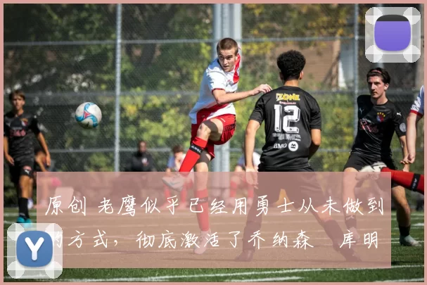 原创 老鹰似乎已经用勇士从未做到的方式,彻底激活了乔纳森・库明加