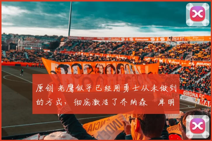 原创 老鹰似乎已经用勇士从未做到的方式,彻底激活了乔纳森・库明加