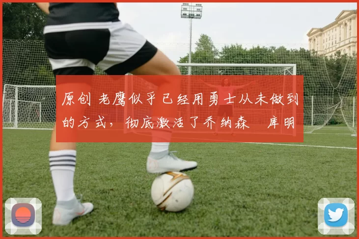 原创 老鹰似乎已经用勇士从未做到的方式，彻底激活了乔纳森・库明加