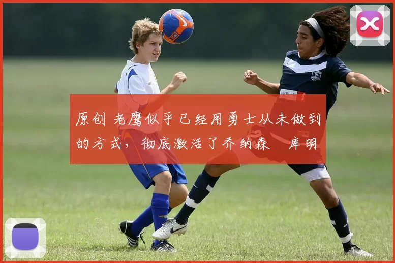 原创 老鹰似乎已经用勇士从未做到的方式,彻底激活了乔纳森・库明加