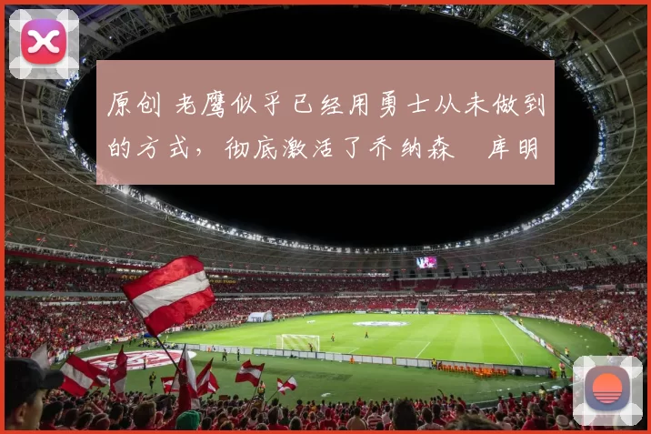 原创 老鹰似乎已经用勇士从未做到的方式，彻底激活了乔纳森・库明加