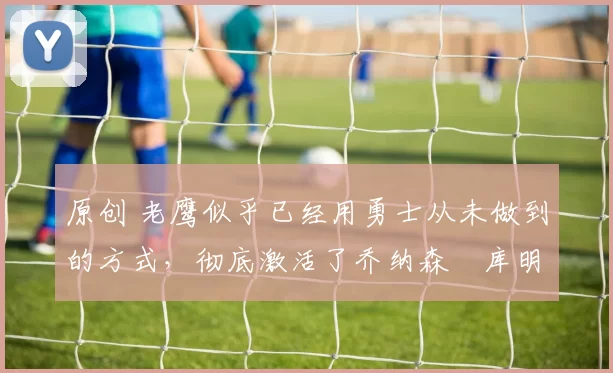 原创 老鹰似乎已经用勇士从未做到的方式,彻底激活了乔纳森・库明加