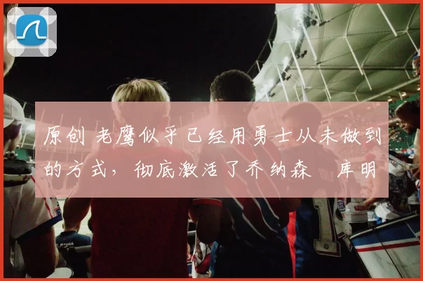 原创 老鹰似乎已经用勇士从未做到的方式，彻底激活了乔纳森・库明加