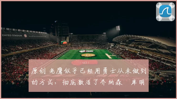 原创 老鹰似乎已经用勇士从未做到的方式，彻底激活了乔纳森・库明加