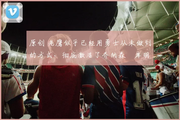 原创 老鹰似乎已经用勇士从未做到的方式，彻底激活了乔纳森・库明加