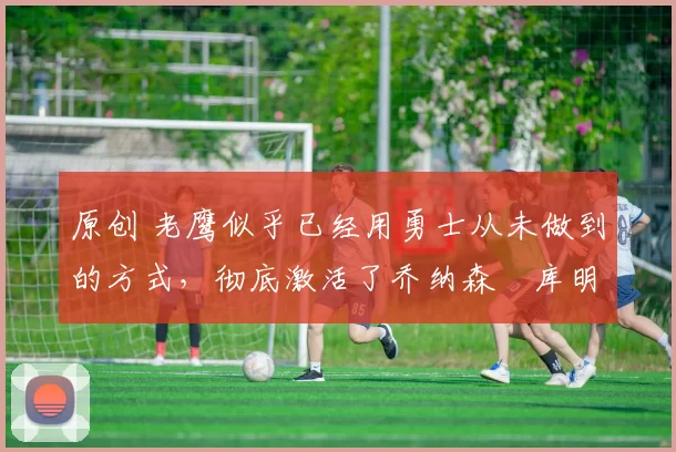 原创 老鹰似乎已经用勇士从未做到的方式，彻底激活了乔纳森・库明加