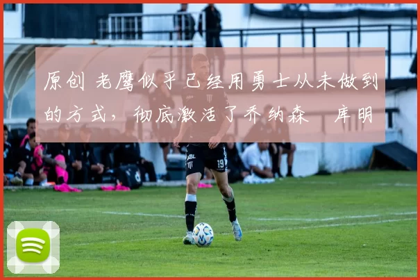 原创 老鹰似乎已经用勇士从未做到的方式,彻底激活了乔纳森・库明加