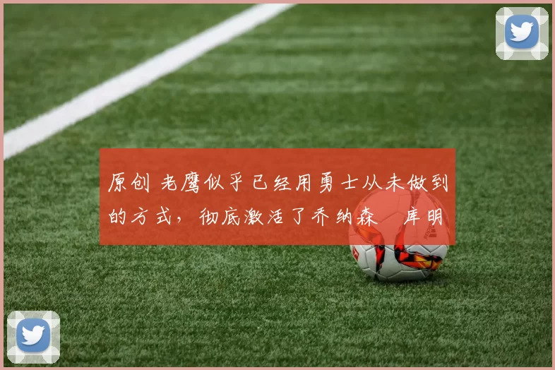 原创 老鹰似乎已经用勇士从未做到的方式，彻底激活了乔纳森・库明加