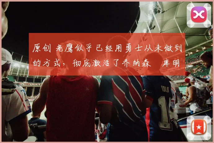 原创 老鹰似乎已经用勇士从未做到的方式，彻底激活了乔纳森・库明加