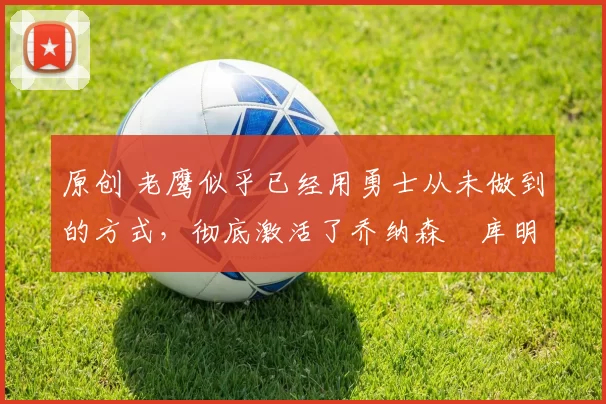 原创 老鹰似乎已经用勇士从未做到的方式，彻底激活了乔纳森・库明加