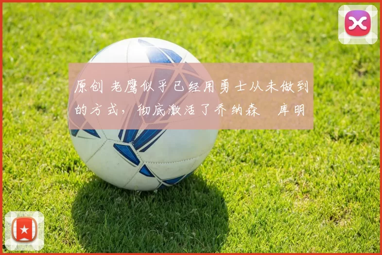 原创 老鹰似乎已经用勇士从未做到的方式,彻底激活了乔纳森・库明加