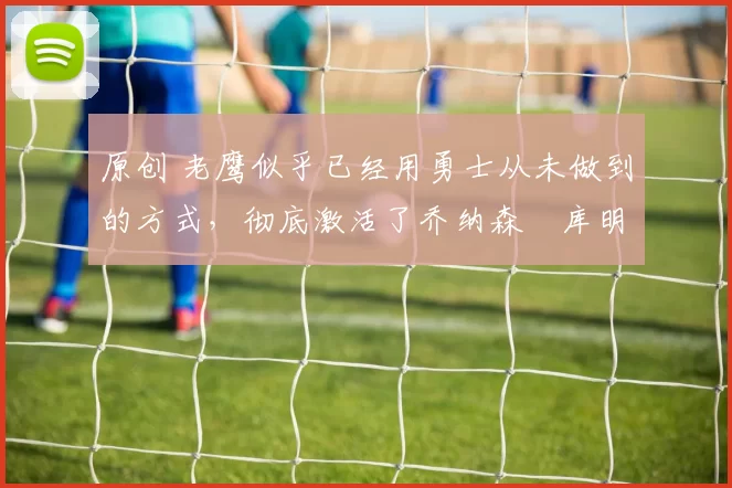 原创 老鹰似乎已经用勇士从未做到的方式,彻底激活了乔纳森・库明加