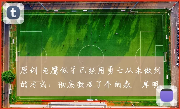 原创 老鹰似乎已经用勇士从未做到的方式，彻底激活了乔纳森・库明加