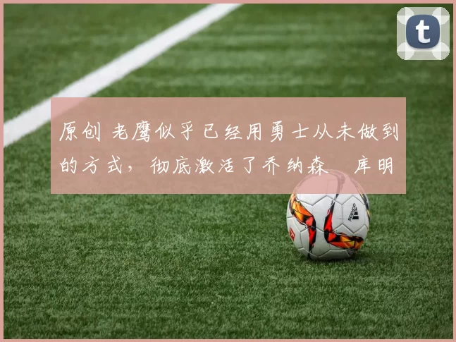 原创 老鹰似乎已经用勇士从未做到的方式,彻底激活了乔纳森・库明加