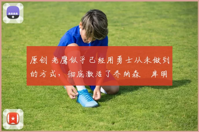 原创 老鹰似乎已经用勇士从未做到的方式,彻底激活了乔纳森・库明加