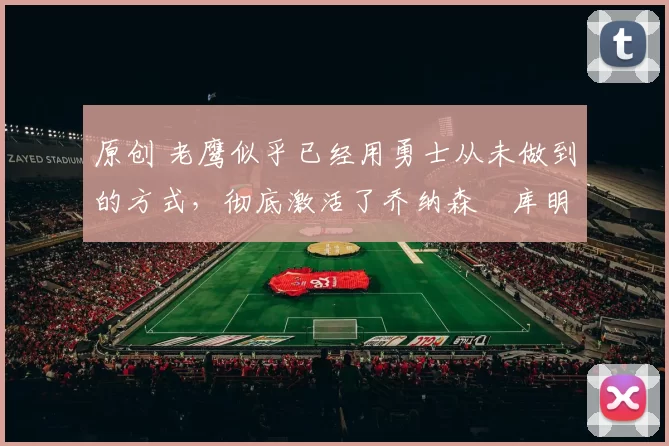 原创 老鹰似乎已经用勇士从未做到的方式，彻底激活了乔纳森・库明加