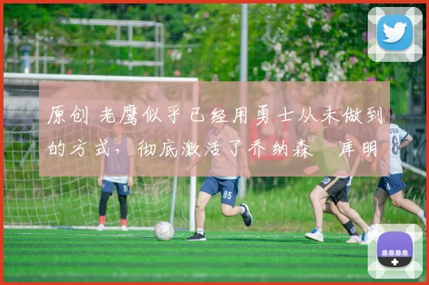 原创 老鹰似乎已经用勇士从未做到的方式，彻底激活了乔纳森・库明加