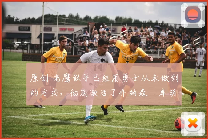 原创 老鹰似乎已经用勇士从未做到的方式，彻底激活了乔纳森・库明加