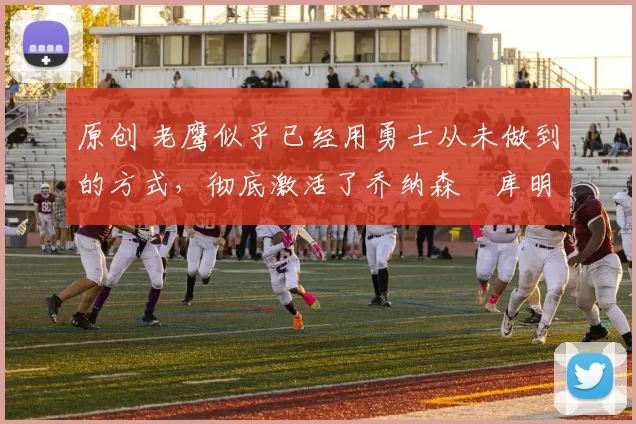 原创 老鹰似乎已经用勇士从未做到的方式,彻底激活了乔纳森・库明加