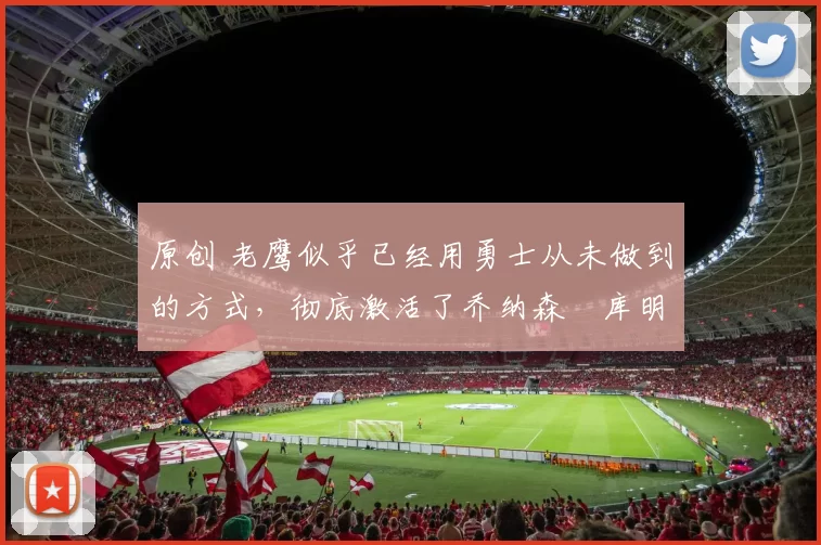 原创 老鹰似乎已经用勇士从未做到的方式，彻底激活了乔纳森・库明加