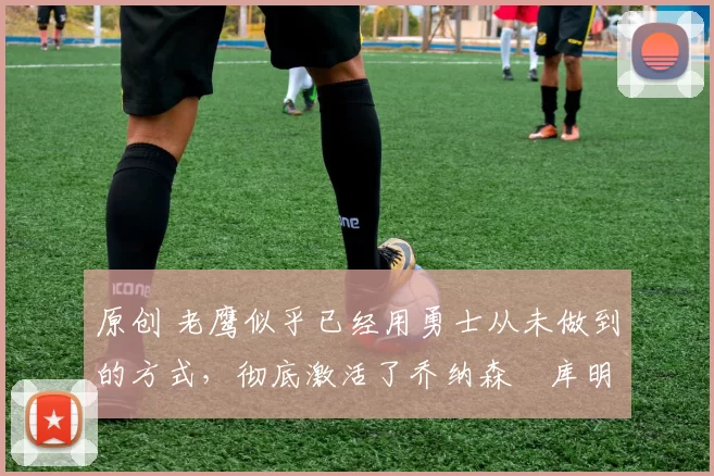 原创 老鹰似乎已经用勇士从未做到的方式，彻底激活了乔纳森・库明加