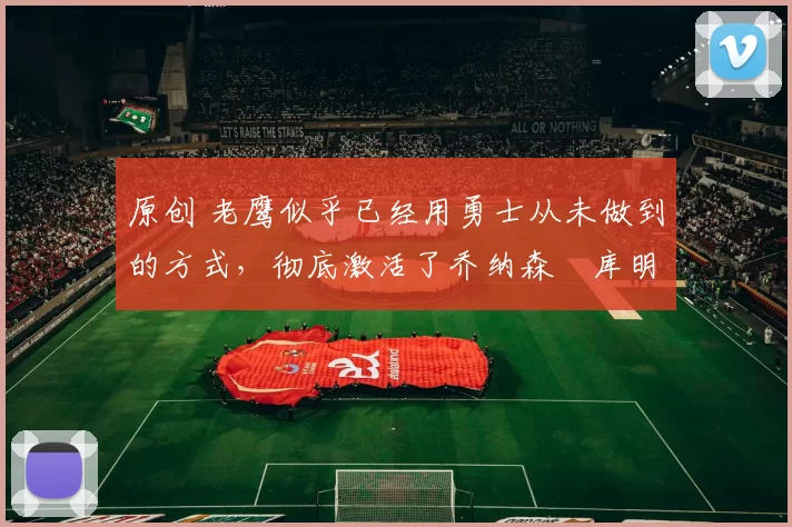 原创 老鹰似乎已经用勇士从未做到的方式，彻底激活了乔纳森・库明加