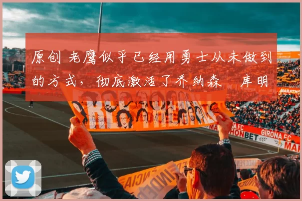 原创 老鹰似乎已经用勇士从未做到的方式，彻底激活了乔纳森・库明加