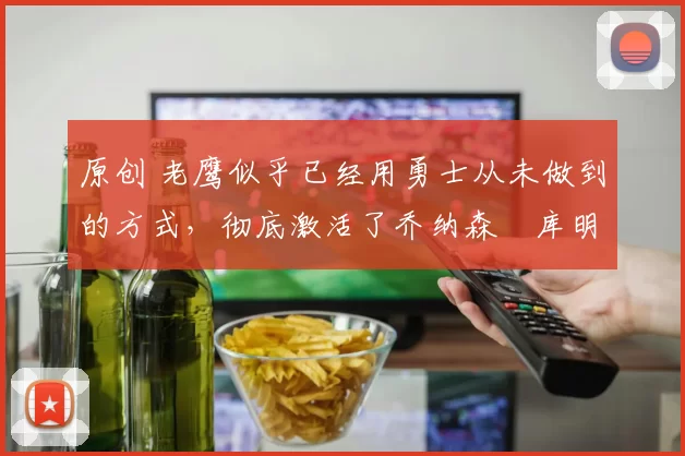 原创 老鹰似乎已经用勇士从未做到的方式，彻底激活了乔纳森・库明加