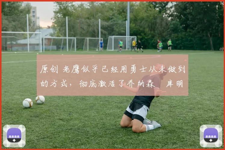 原创 老鹰似乎已经用勇士从未做到的方式，彻底激活了乔纳森・库明加