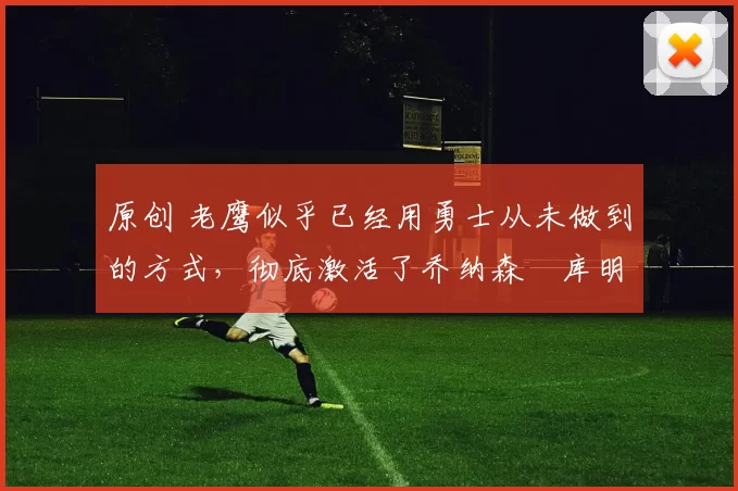 原创 老鹰似乎已经用勇士从未做到的方式，彻底激活了乔纳森・库明加