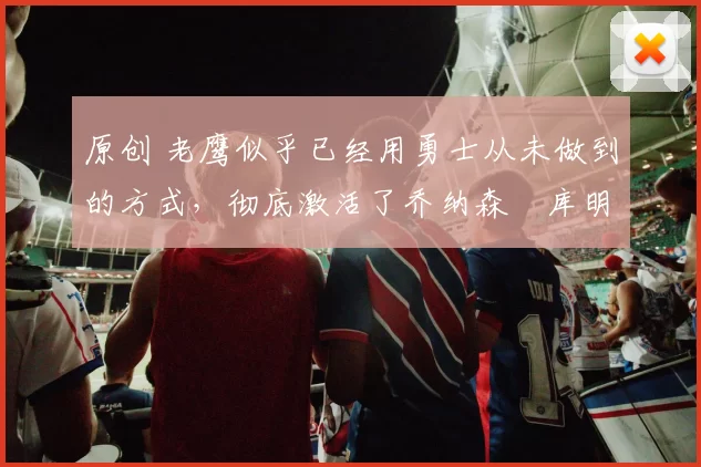 原创 老鹰似乎已经用勇士从未做到的方式,彻底激活了乔纳森・库明加