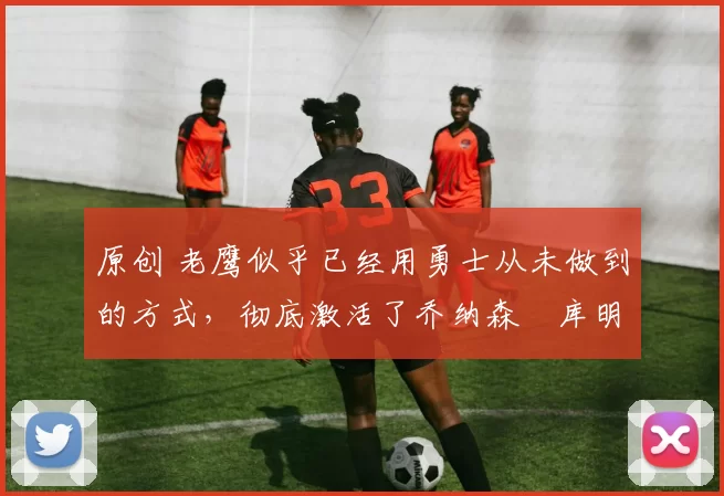 原创 老鹰似乎已经用勇士从未做到的方式,彻底激活了乔纳森・库明加