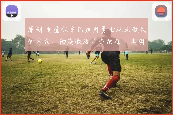 原创 老鹰似乎已经用勇士从未做到的方式，彻底激活了乔纳森・库明加