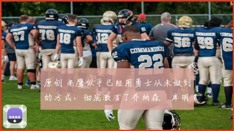 原创 老鹰似乎已经用勇士从未做到的方式，彻底激活了乔纳森・库明加