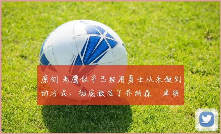 原创 老鹰似乎已经用勇士从未做到的方式，彻底激活了乔纳森・库明加