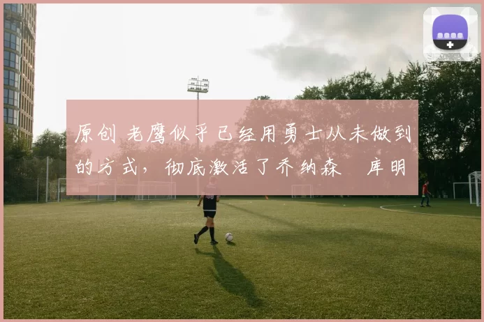 原创 老鹰似乎已经用勇士从未做到的方式，彻底激活了乔纳森・库明加