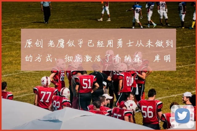 原创 老鹰似乎已经用勇士从未做到的方式，彻底激活了乔纳森・库明加