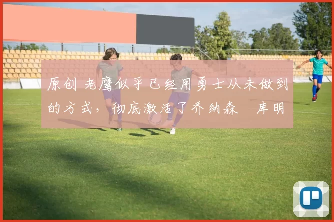 原创 老鹰似乎已经用勇士从未做到的方式，彻底激活了乔纳森・库明加