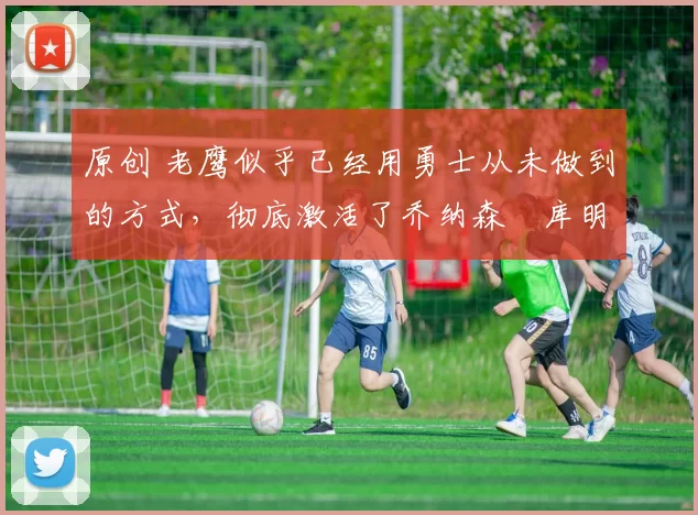 原创 老鹰似乎已经用勇士从未做到的方式,彻底激活了乔纳森・库明加