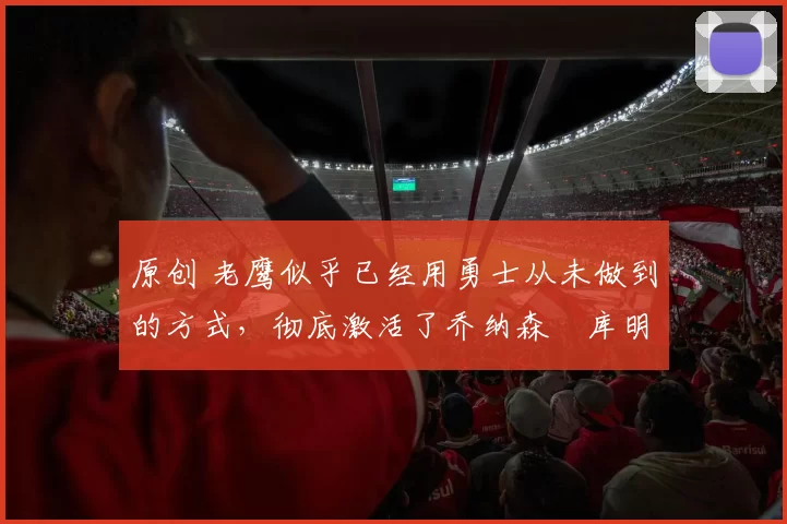 原创 老鹰似乎已经用勇士从未做到的方式，彻底激活了乔纳森・库明加