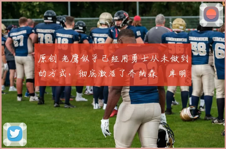 原创 老鹰似乎已经用勇士从未做到的方式，彻底激活了乔纳森・库明加