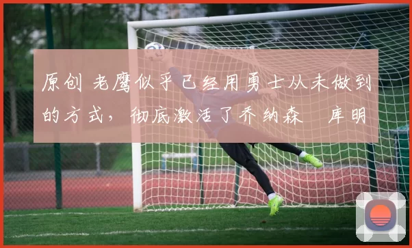 原创 老鹰似乎已经用勇士从未做到的方式,彻底激活了乔纳森・库明加