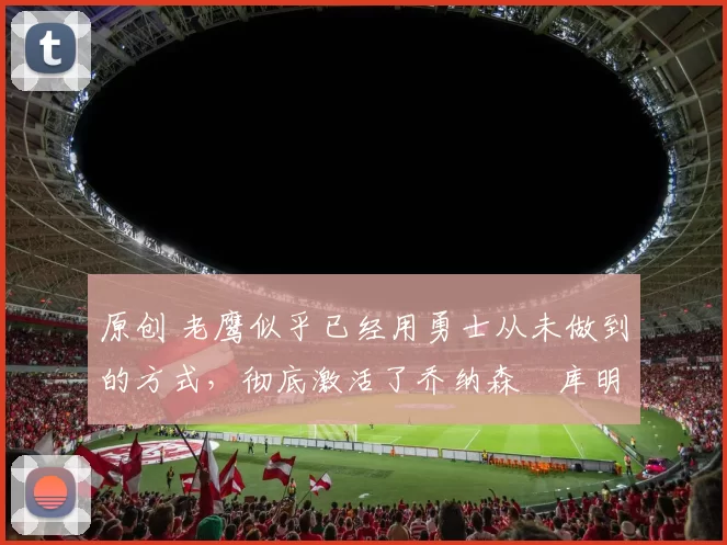 原创 老鹰似乎已经用勇士从未做到的方式，彻底激活了乔纳森・库明加